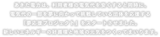 あきた電力は、利用者様の電気代を安くすると同時に、電気代の一部を夢に向かって挑戦している団体を応援する「夢応援プロジェクト」をスタートさせました。新しいエネルギーの好循環と地域の元気をつくってまいります。
